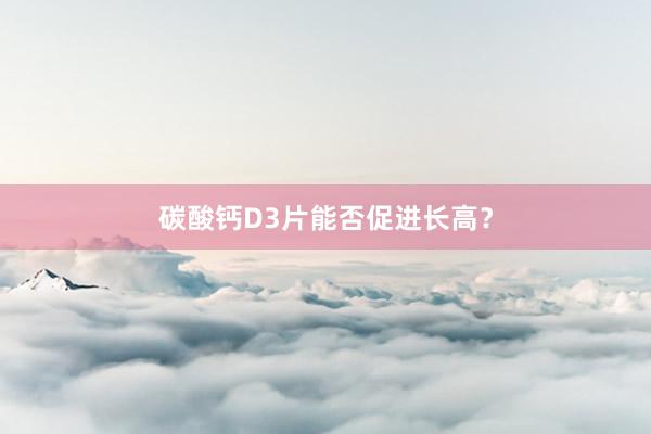 碳酸钙D3片能否促进长高?